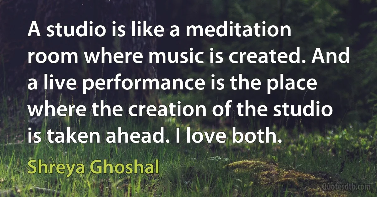 A studio is like a meditation room where music is created. And a live performance is the place where the creation of the studio is taken ahead. I love both. (Shreya Ghoshal)