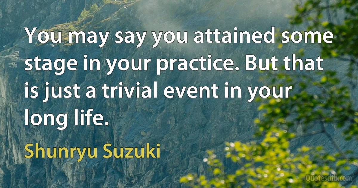 You may say you attained some stage in your practice. But that is just a trivial event in your long life. (Shunryu Suzuki)