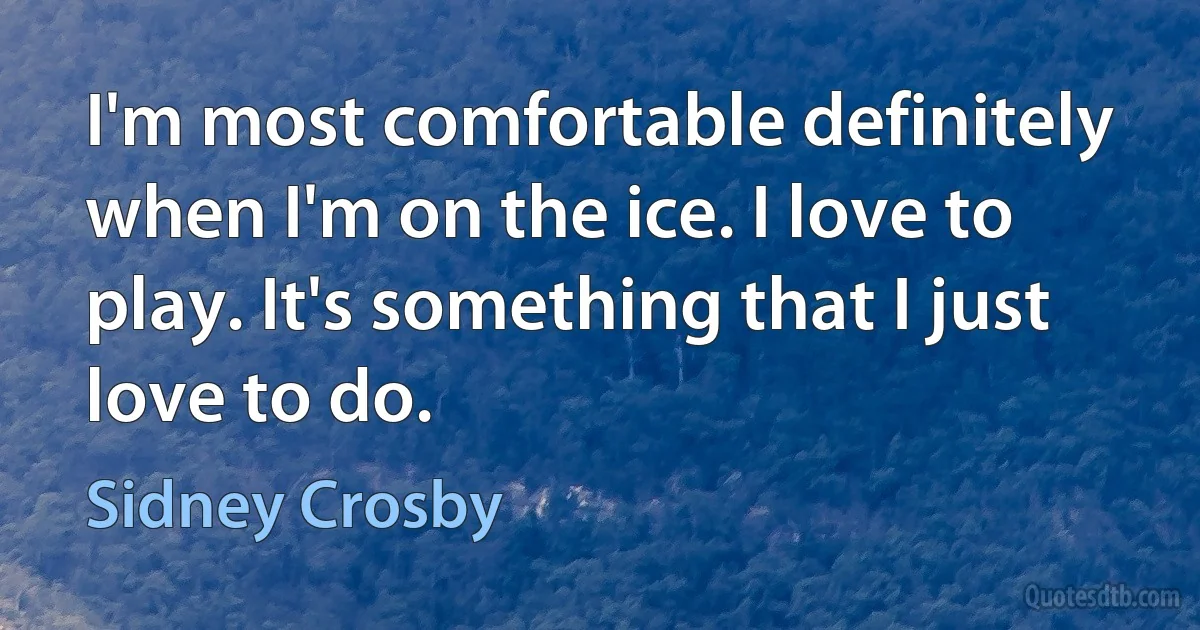 I'm most comfortable definitely when I'm on the ice. I love to play. It's something that I just love to do. (Sidney Crosby)