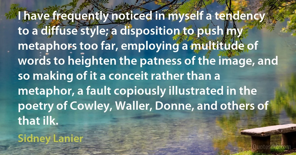 I have frequently noticed in myself a tendency to a diffuse style; a disposition to push my metaphors too far, employing a multitude of words to heighten the patness of the image, and so making of it a conceit rather than a metaphor, a fault copiously illustrated in the poetry of Cowley, Waller, Donne, and others of that ilk. (Sidney Lanier)