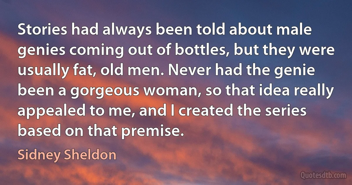 Stories had always been told about male genies coming out of bottles, but they were usually fat, old men. Never had the genie been a gorgeous woman, so that idea really appealed to me, and I created the series based on that premise. (Sidney Sheldon)