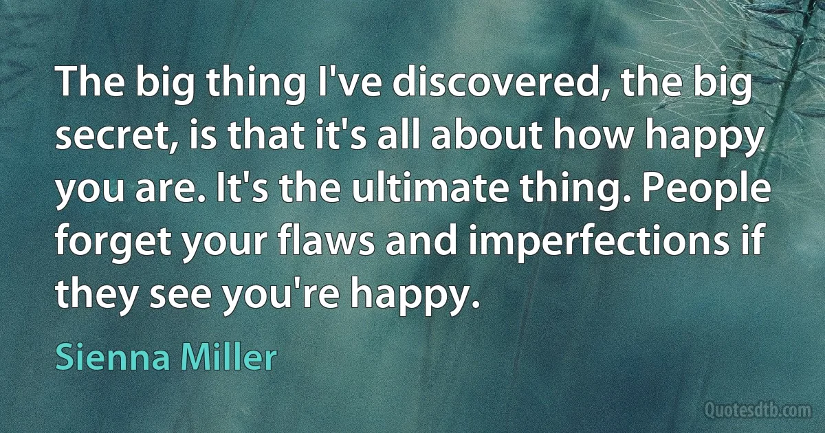 The big thing I've discovered, the big secret, is that it's all about how happy you are. It's the ultimate thing. People forget your flaws and imperfections if they see you're happy. (Sienna Miller)