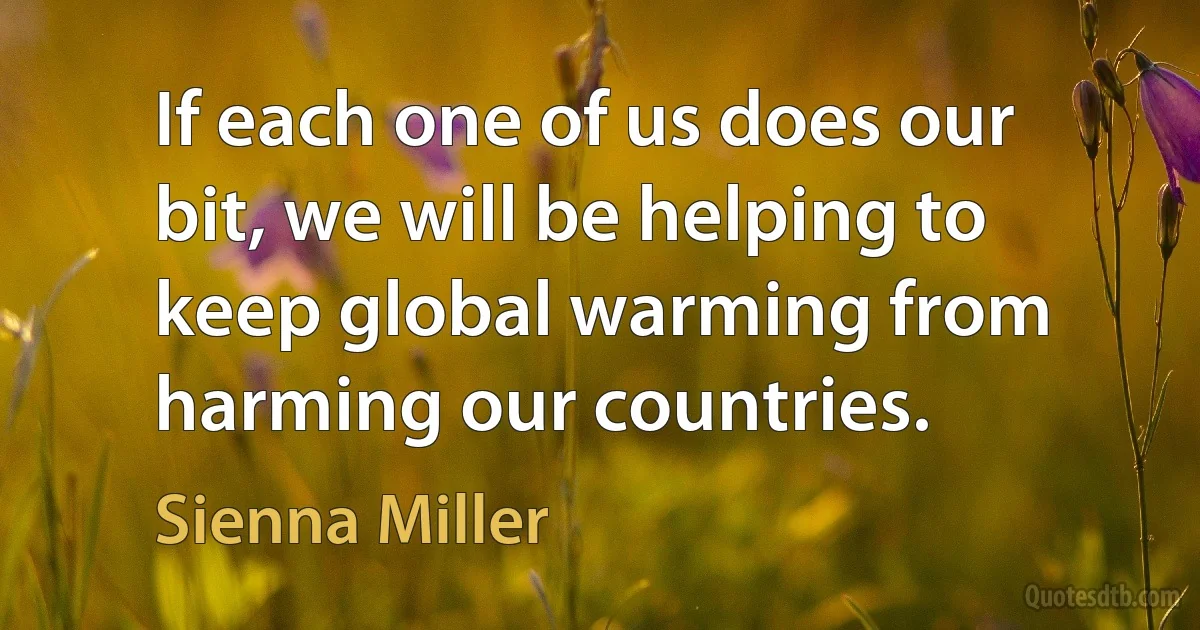 If each one of us does our bit, we will be helping to keep global warming from harming our countries. (Sienna Miller)