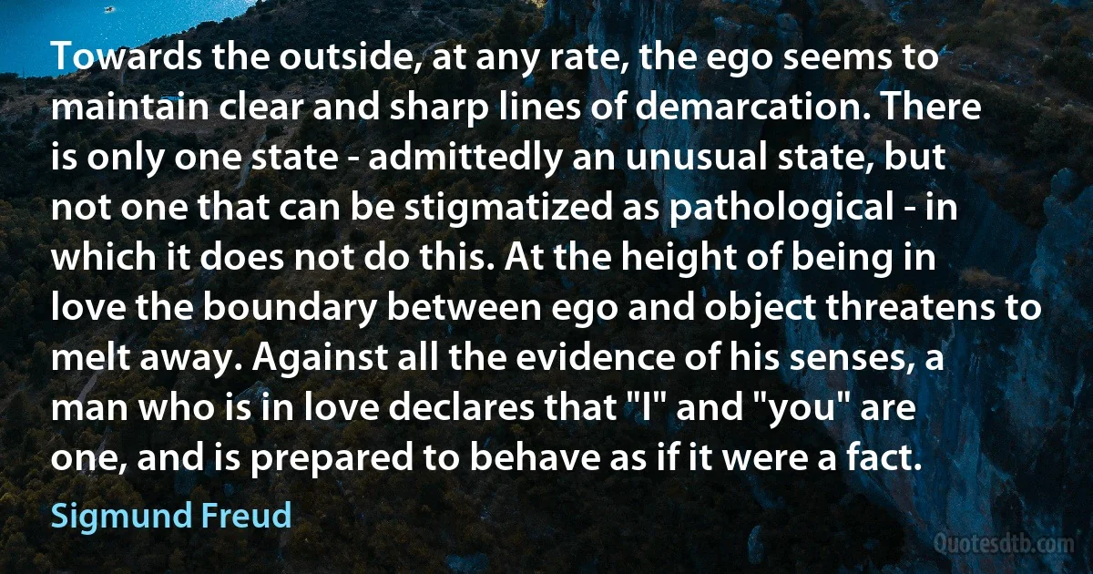 Towards the outside, at any rate, the ego seems to maintain clear and sharp lines of demarcation. There is only one state - admittedly an unusual state, but not one that can be stigmatized as pathological - in which it does not do this. At the height of being in love the boundary between ego and object threatens to melt away. Against all the evidence of his senses, a man who is in love declares that "I" and "you" are one, and is prepared to behave as if it were a fact. (Sigmund Freud)