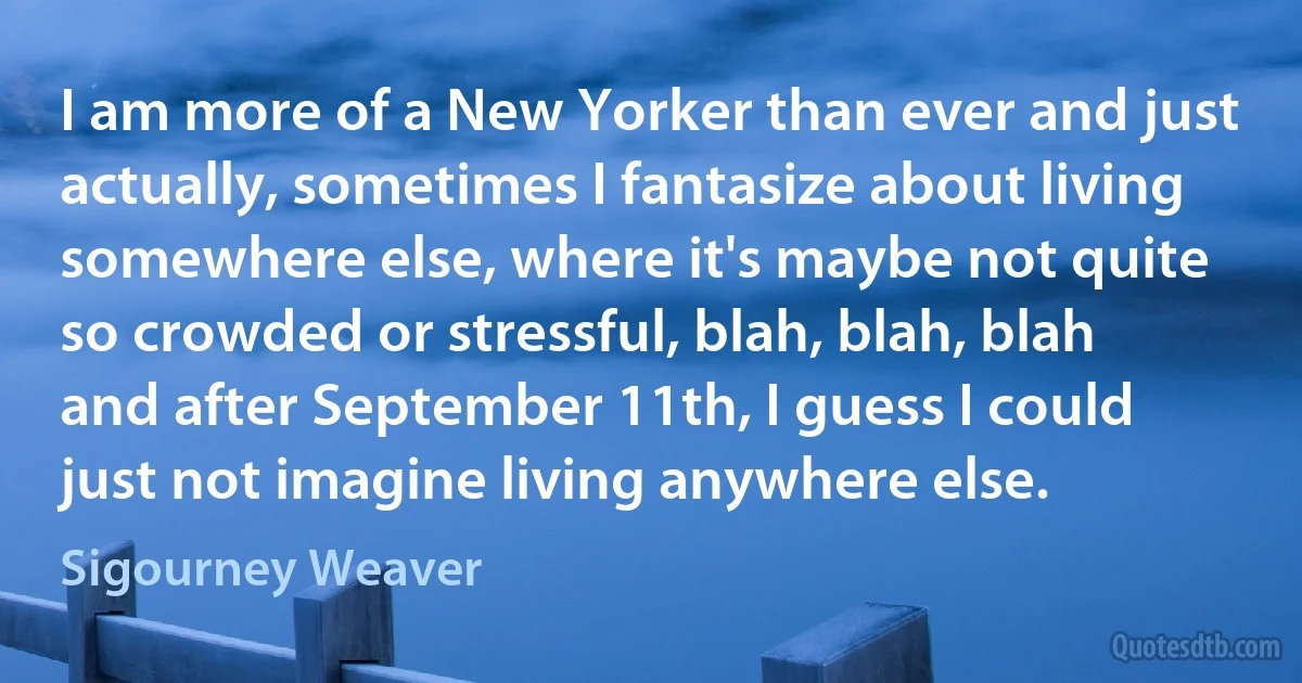 I am more of a New Yorker than ever and just actually, sometimes I fantasize about living somewhere else, where it's maybe not quite so crowded or stressful, blah, blah, blah and after September 11th, I guess I could just not imagine living anywhere else. (Sigourney Weaver)