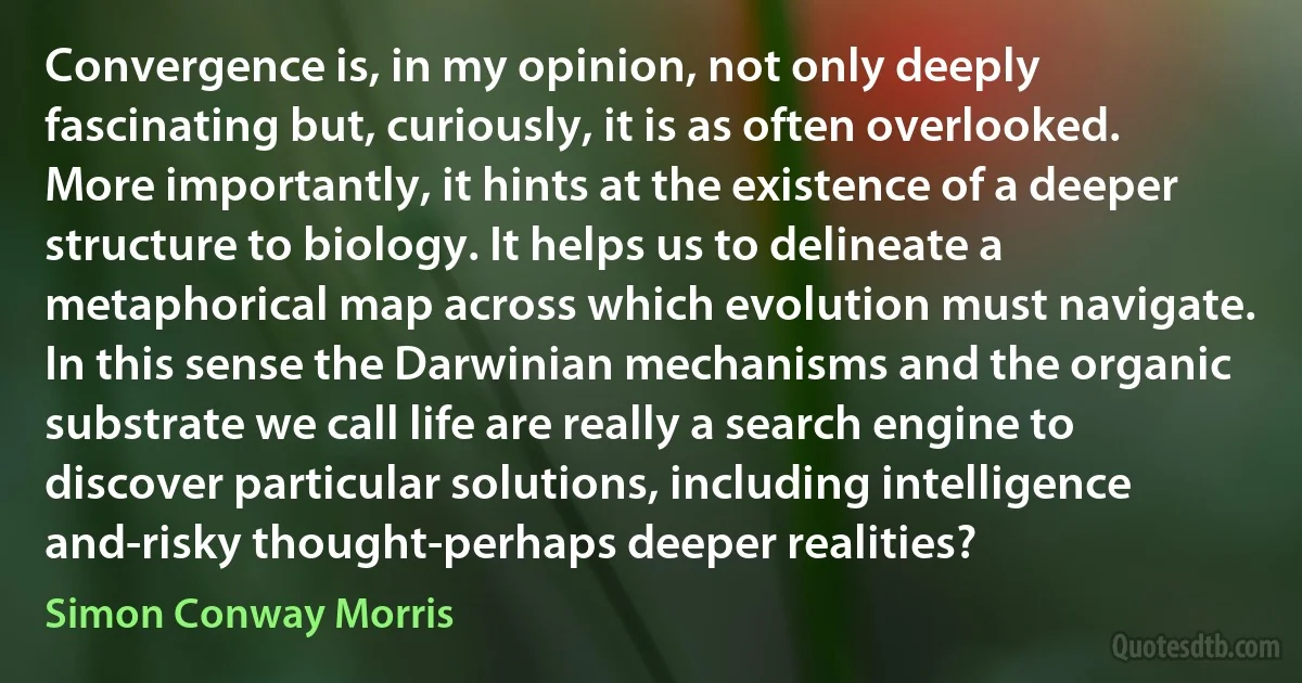 Convergence is, in my opinion, not only deeply fascinating but, curiously, it is as often overlooked. More importantly, it hints at the existence of a deeper structure to biology. It helps us to delineate a metaphorical map across which evolution must navigate. In this sense the Darwinian mechanisms and the organic substrate we call life are really a search engine to discover particular solutions, including intelligence and-risky thought-perhaps deeper realities? (Simon Conway Morris)