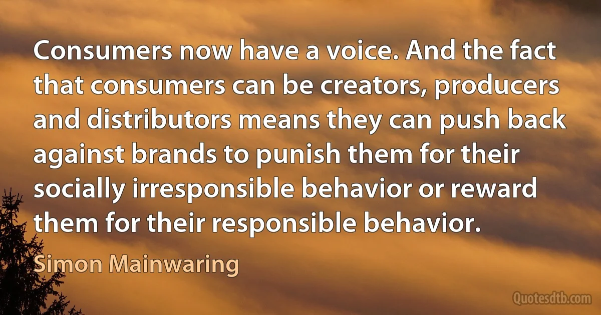 Consumers now have a voice. And the fact that consumers can be creators, producers and distributors means they can push back against brands to punish them for their socially irresponsible behavior or reward them for their responsible behavior. (Simon Mainwaring)