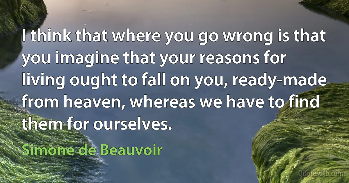 I think that where you go wrong is that you imagine that your reasons for living ought to fall on you, ready-made from heaven, whereas we have to find them for ourselves. (Simone de Beauvoir)