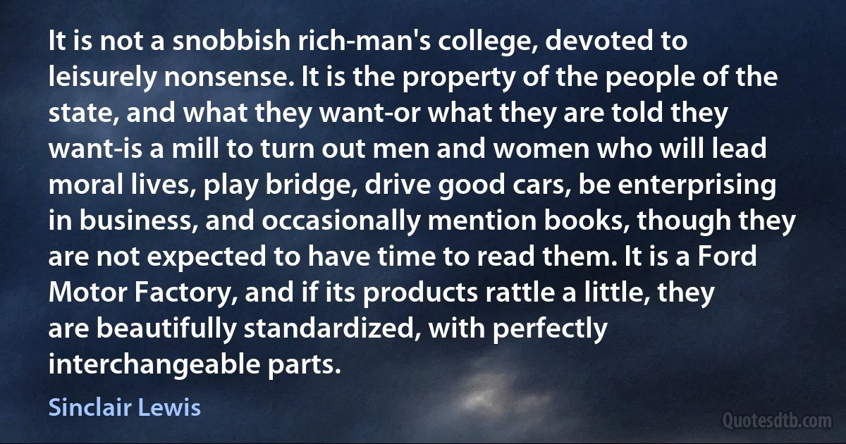 It is not a snobbish rich-man's college, devoted to leisurely nonsense. It is the property of the people of the state, and what they want-or what they are told they want-is a mill to turn out men and women who will lead moral lives, play bridge, drive good cars, be enterprising in business, and occasionally mention books, though they are not expected to have time to read them. It is a Ford Motor Factory, and if its products rattle a little, they are beautifully standardized, with perfectly interchangeable parts. (Sinclair Lewis)