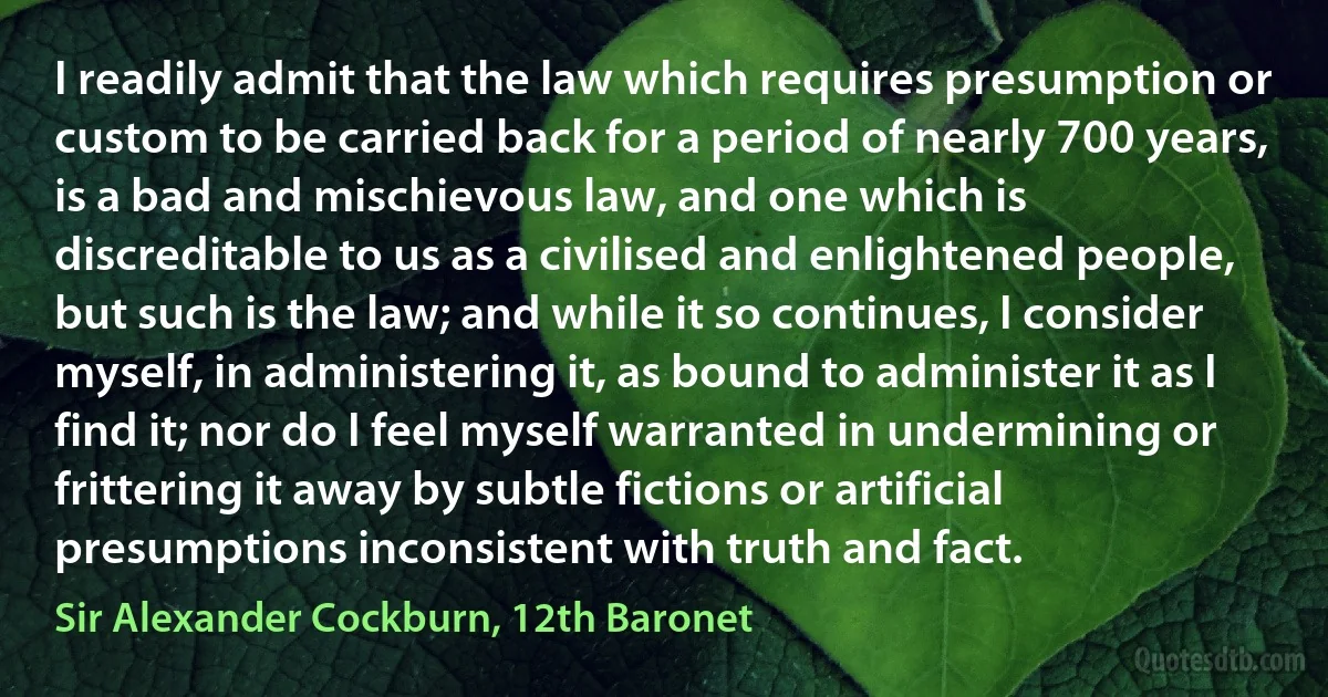 I readily admit that the law which requires presumption or custom to be carried back for a period of nearly 700 years, is a bad and mischievous law, and one which is discreditable to us as a civilised and enlightened people, but such is the law; and while it so continues, I consider myself, in administering it, as bound to administer it as I find it; nor do I feel myself warranted in undermining or frittering it away by subtle fictions or artificial presumptions inconsistent with truth and fact. (Sir Alexander Cockburn, 12th Baronet)