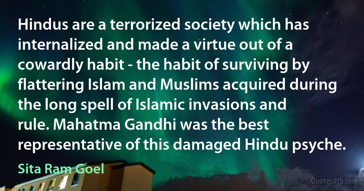 Hindus are a terrorized society which has internalized and made a virtue out of a cowardly habit - the habit of surviving by flattering Islam and Muslims acquired during the long spell of Islamic invasions and rule. Mahatma Gandhi was the best representative of this damaged Hindu psyche. (Sita Ram Goel)