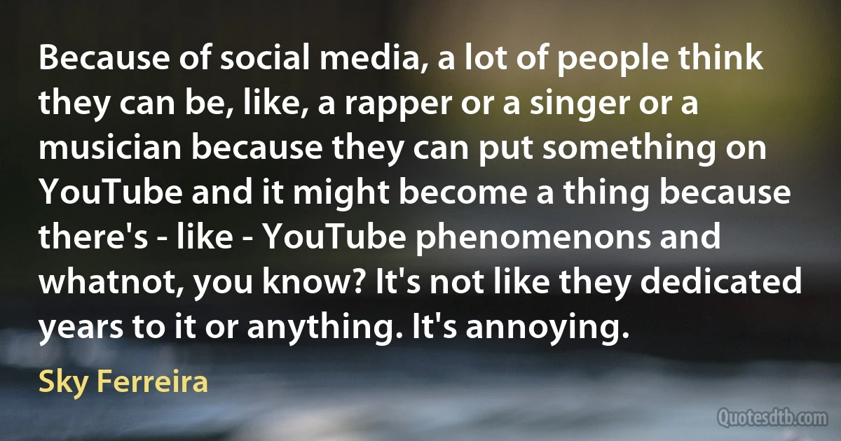 Because of social media, a lot of people think they can be, like, a rapper or a singer or a musician because they can put something on YouTube and it might become a thing because there's - like - YouTube phenomenons and whatnot, you know? It's not like they dedicated years to it or anything. It's annoying. (Sky Ferreira)