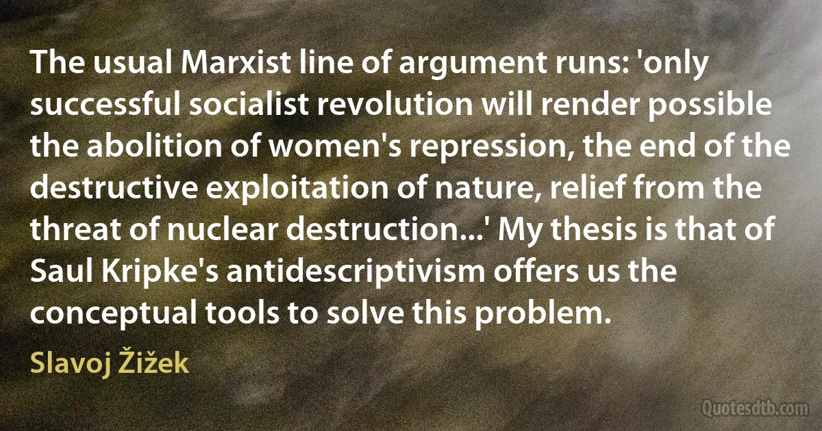 The usual Marxist line of argument runs: 'only successful socialist revolution will render possible the abolition of women's repression, the end of the destructive exploitation of nature, relief from the threat of nuclear destruction...' My thesis is that of Saul Kripke's antidescriptivism offers us the conceptual tools to solve this problem. (Slavoj Žižek)