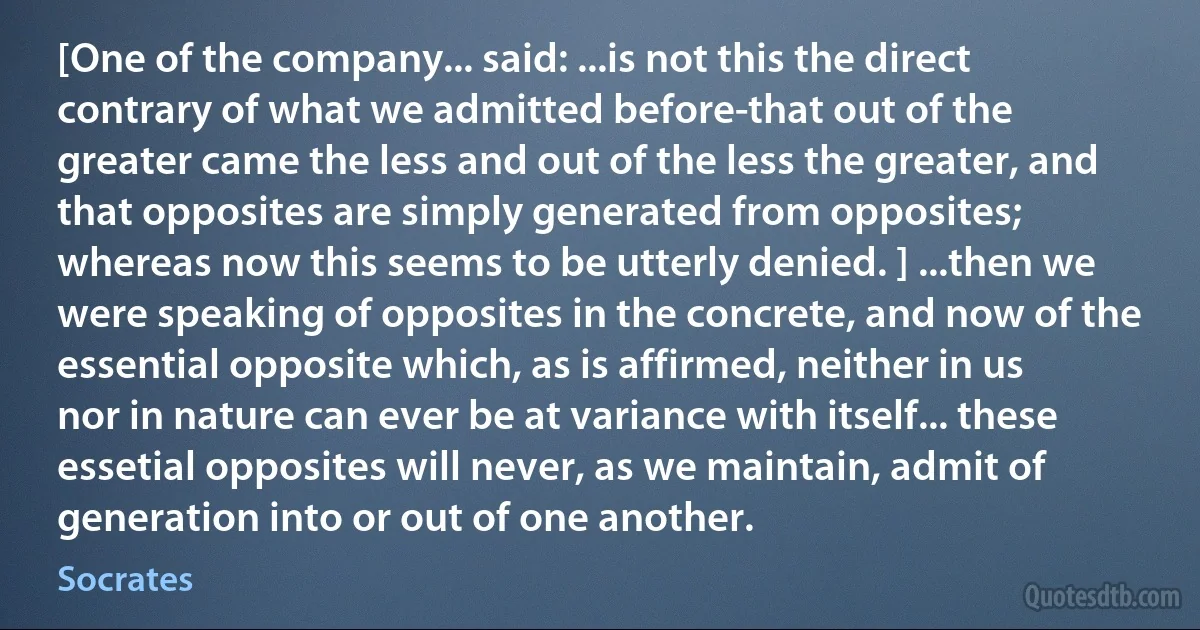 [One of the company... said: ...is not this the direct contrary of what we admitted before-that out of the greater came the less and out of the less the greater, and that opposites are simply generated from opposites; whereas now this seems to be utterly denied. ] ...then we were speaking of opposites in the concrete, and now of the essential opposite which, as is affirmed, neither in us nor in nature can ever be at variance with itself... these essetial opposites will never, as we maintain, admit of generation into or out of one another. (Socrates)