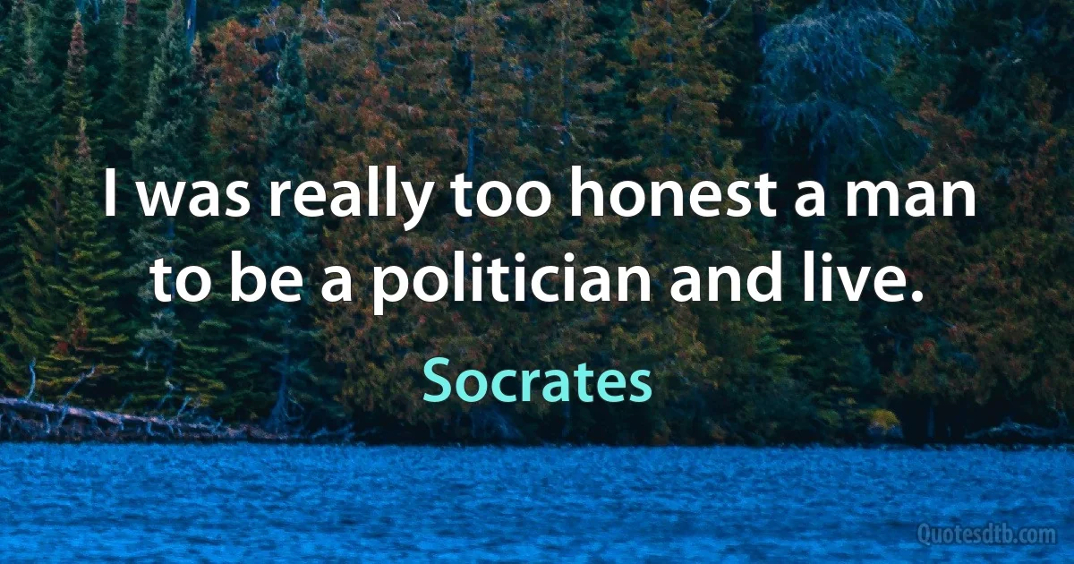 I was really too honest a man to be a politician and live. (Socrates)