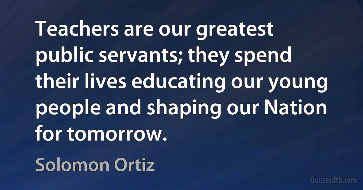 Teachers are our greatest public servants; they spend their lives educating our young people and shaping our Nation for tomorrow. (Solomon Ortiz)