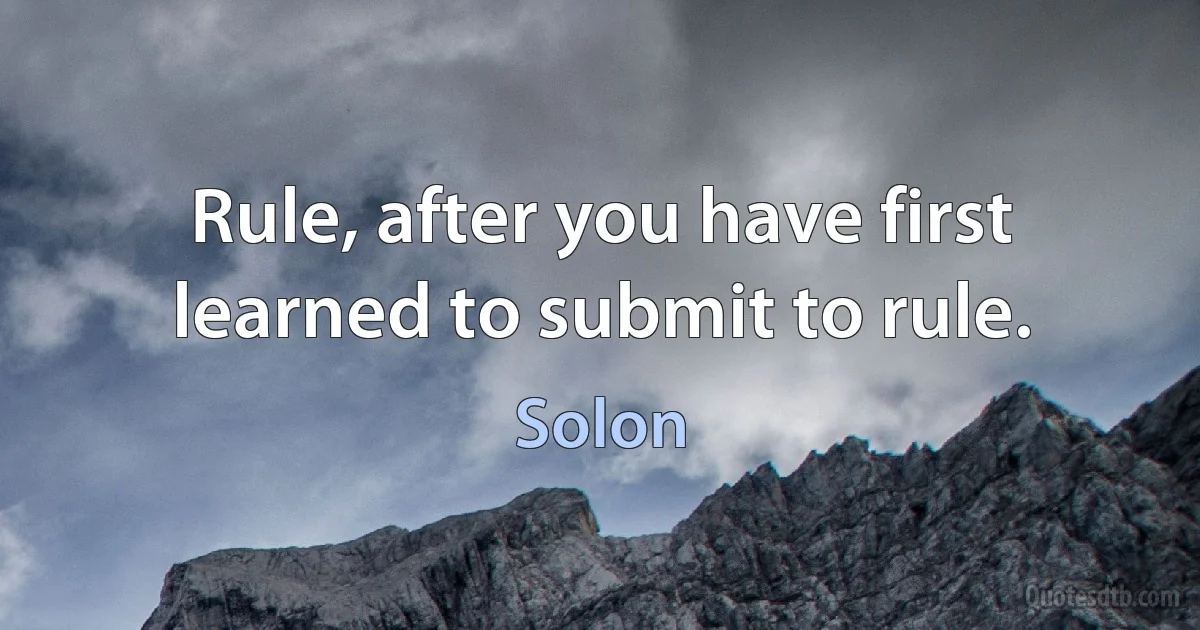 Rule, after you have first learned to submit to rule. (Solon)