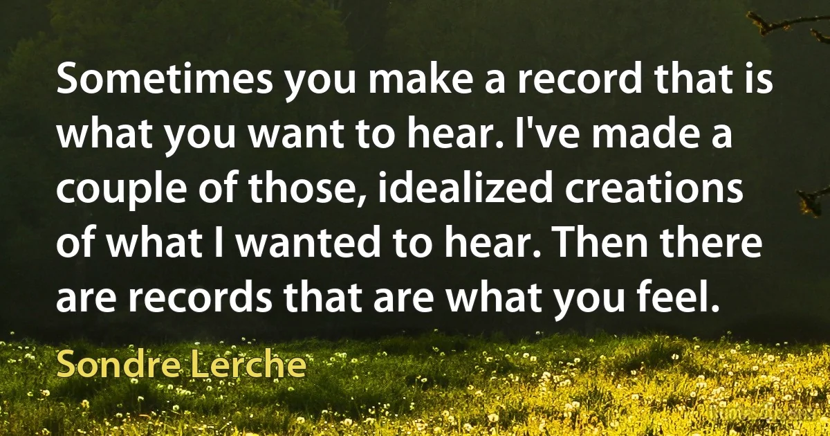 Sometimes you make a record that is what you want to hear. I've made a couple of those, idealized creations of what I wanted to hear. Then there are records that are what you feel. (Sondre Lerche)