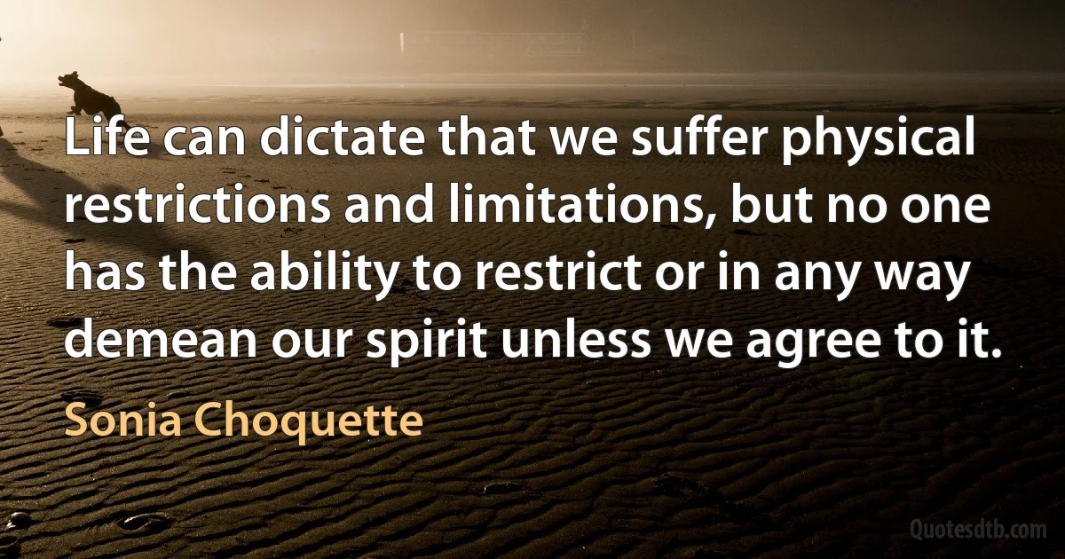 Life can dictate that we suffer physical restrictions and limitations, but no one has the ability to restrict or in any way demean our spirit unless we agree to it. (Sonia Choquette)