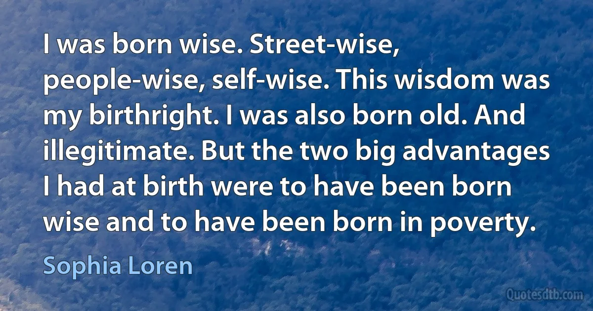 I was born wise. Street-wise, people-wise, self-wise. This wisdom was my birthright. I was also born old. And illegitimate. But the two big advantages I had at birth were to have been born wise and to have been born in poverty. (Sophia Loren)