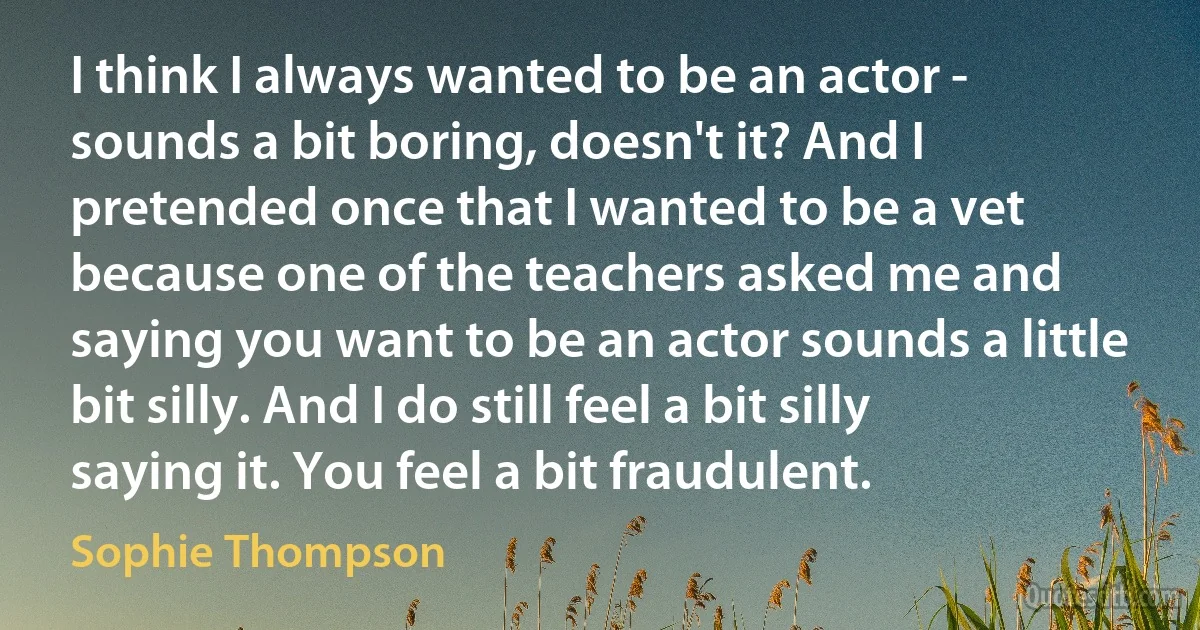 I think I always wanted to be an actor - sounds a bit boring, doesn't it? And I pretended once that I wanted to be a vet because one of the teachers asked me and saying you want to be an actor sounds a little bit silly. And I do still feel a bit silly saying it. You feel a bit fraudulent. (Sophie Thompson)