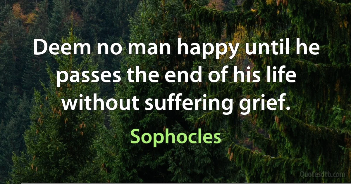 Deem no man happy until he passes the end of his life without suffering grief. (Sophocles)