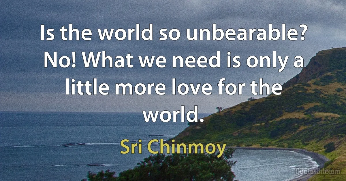 Is the world so unbearable? No! What we need is only a little more love for the world. (Sri Chinmoy)