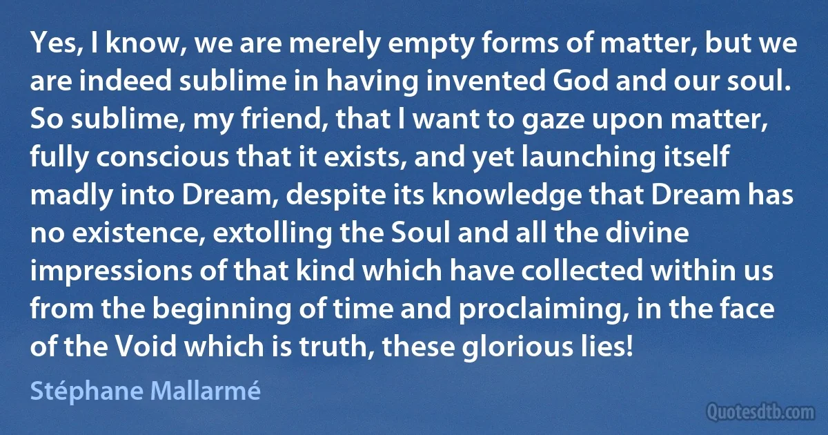 Yes, I know, we are merely empty forms of matter, but we are indeed sublime in having invented God and our soul. So sublime, my friend, that I want to gaze upon matter, fully conscious that it exists, and yet launching itself madly into Dream, despite its knowledge that Dream has no existence, extolling the Soul and all the divine impressions of that kind which have collected within us from the beginning of time and proclaiming, in the face of the Void which is truth, these glorious lies! (Stéphane Mallarmé)