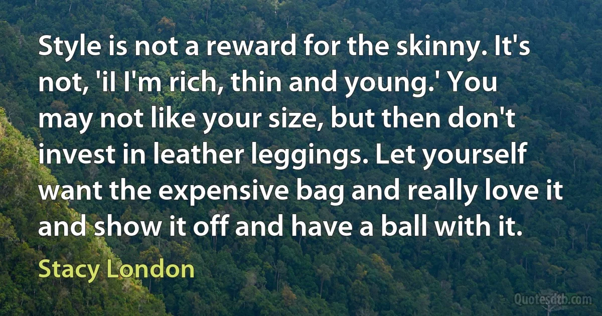 Style is not a reward for the skinny. It's not, 'iI I'm rich, thin and young.' You may not like your size, but then don't invest in leather leggings. Let yourself want the expensive bag and really love it and show it off and have a ball with it. (Stacy London)