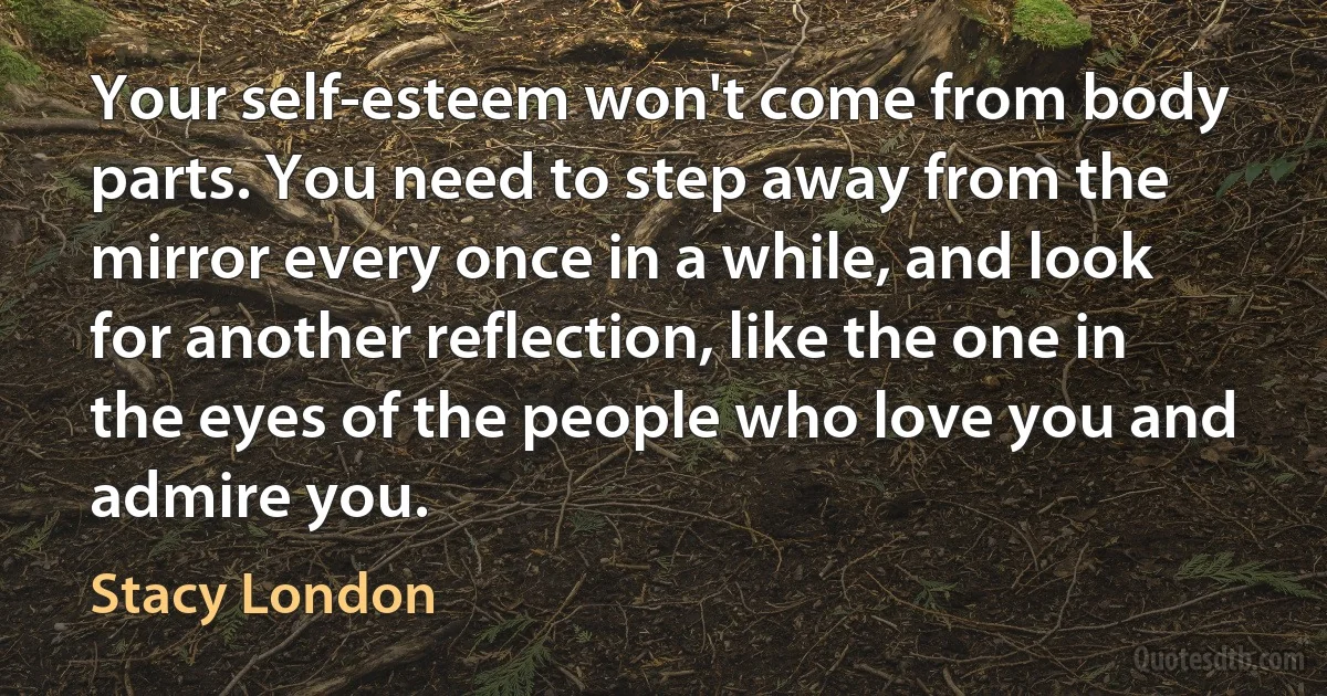 Your self-esteem won't come from body parts. You need to step away from the mirror every once in a while, and look for another reflection, like the one in the eyes of the people who love you and admire you. (Stacy London)