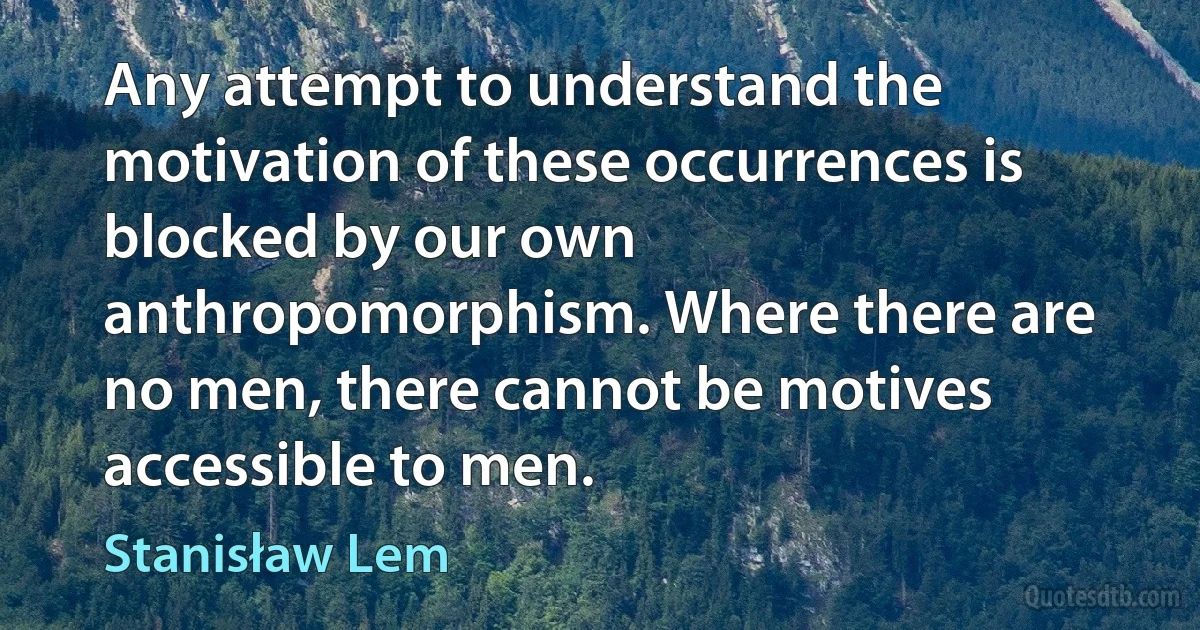 Any attempt to understand the motivation of these occurrences is blocked by our own anthropomorphism. Where there are no men, there cannot be motives accessible to men. (Stanisław Lem)