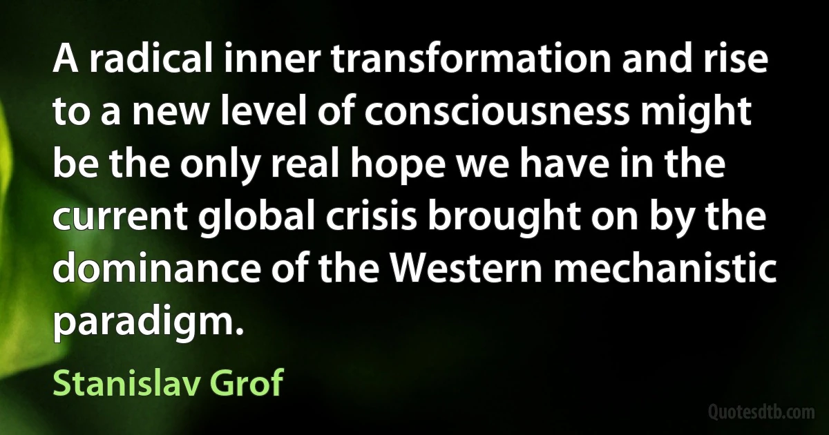 A radical inner transformation and rise to a new level of consciousness might be the only real hope we have in the current global crisis brought on by the dominance of the Western mechanistic paradigm. (Stanislav Grof)