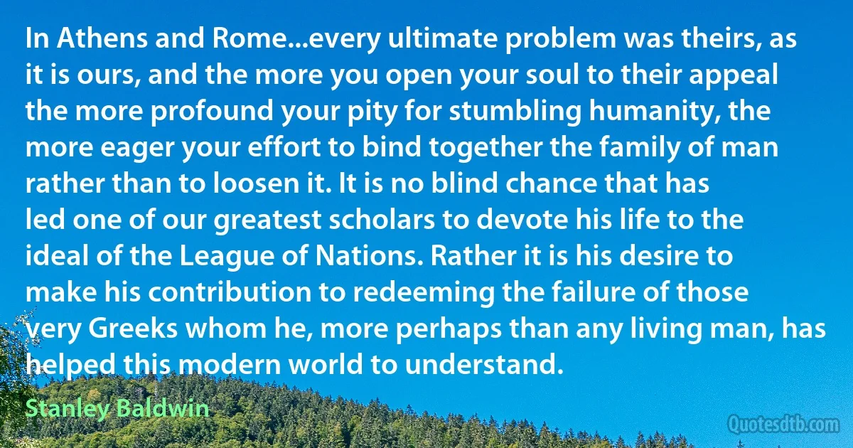 In Athens and Rome...every ultimate problem was theirs, as it is ours, and the more you open your soul to their appeal the more profound your pity for stumbling humanity, the more eager your effort to bind together the family of man rather than to loosen it. It is no blind chance that has led one of our greatest scholars to devote his life to the ideal of the League of Nations. Rather it is his desire to make his contribution to redeeming the failure of those very Greeks whom he, more perhaps than any living man, has helped this modern world to understand. (Stanley Baldwin)