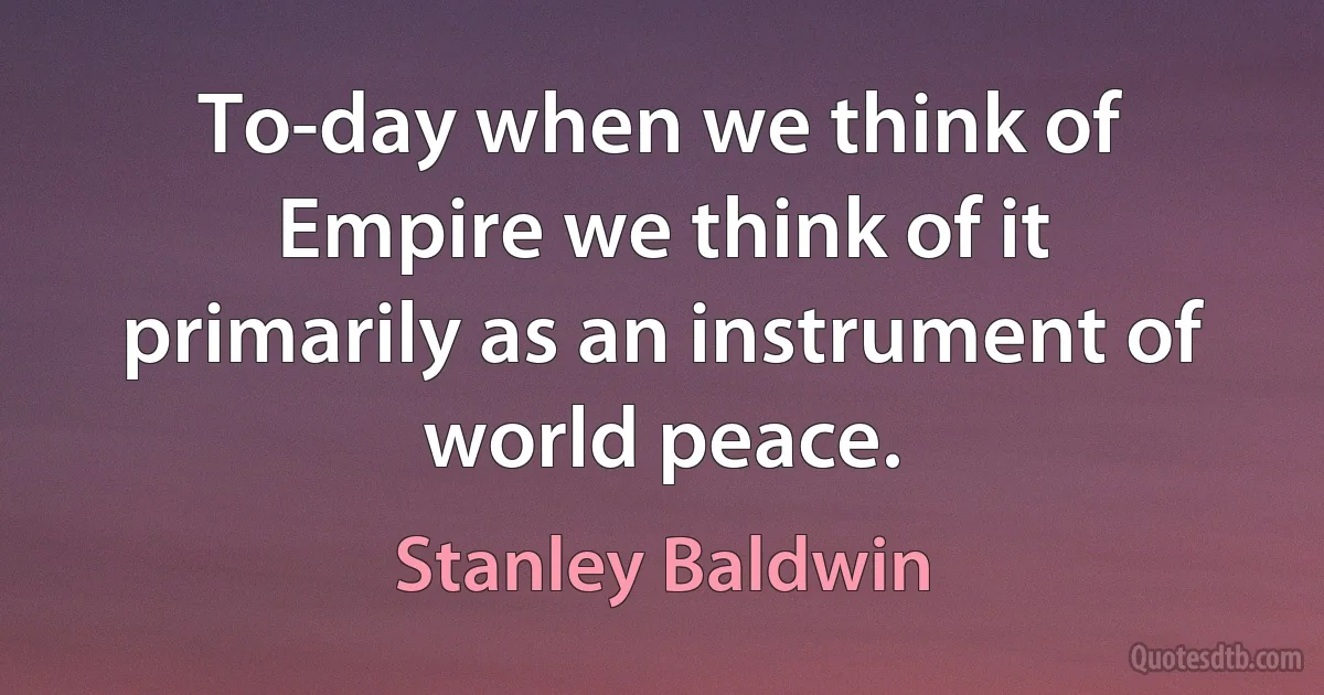 To-day when we think of Empire we think of it primarily as an instrument of world peace. (Stanley Baldwin)