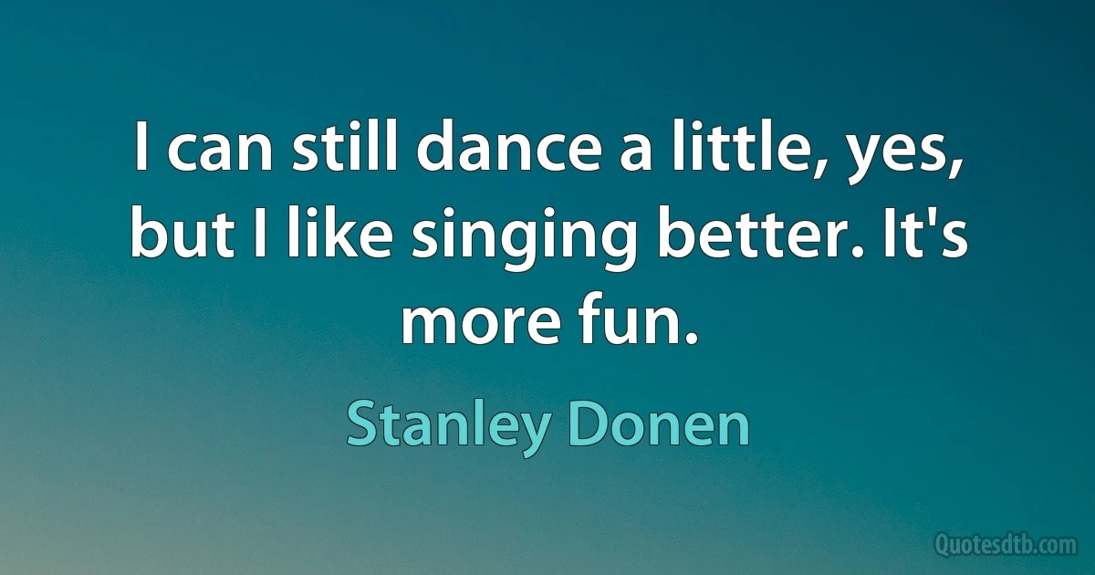 I can still dance a little, yes, but I like singing better. It's more fun. (Stanley Donen)