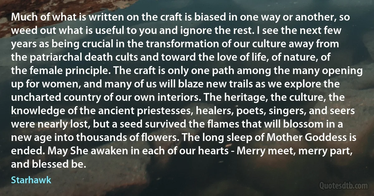 Much of what is written on the craft is biased in one way or another, so weed out what is useful to you and ignore the rest. I see the next few years as being crucial in the transformation of our culture away from the patriarchal death cults and toward the love of life, of nature, of the female principle. The craft is only one path among the many opening up for women, and many of us will blaze new trails as we explore the uncharted country of our own interiors. The heritage, the culture, the knowledge of the ancient priestesses, healers, poets, singers, and seers were nearly lost, but a seed survived the flames that will blossom in a new age into thousands of flowers. The long sleep of Mother Goddess is ended. May She awaken in each of our hearts - Merry meet, merry part, and blessed be. (Starhawk)