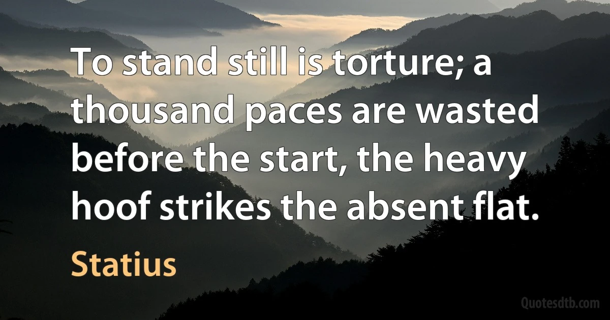 To stand still is torture; a thousand paces are wasted before the start, the heavy hoof strikes the absent flat. (Statius)