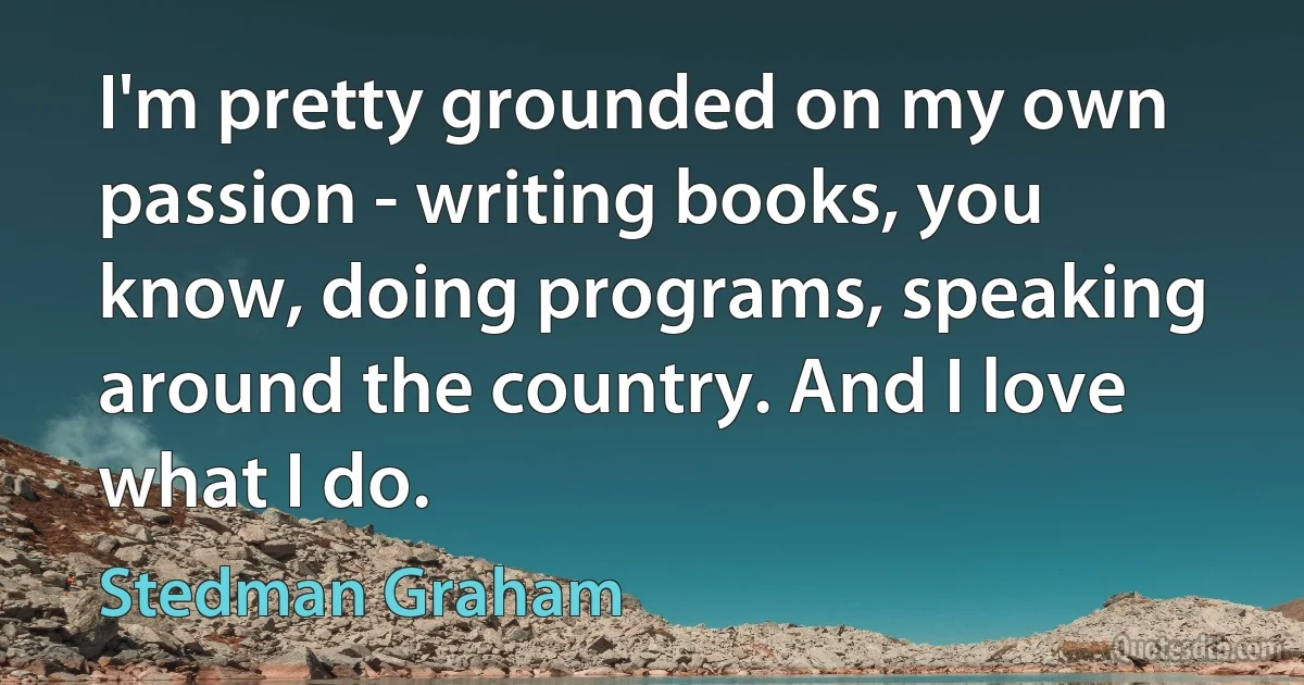 I'm pretty grounded on my own passion - writing books, you know, doing programs, speaking around the country. And I love what I do. (Stedman Graham)