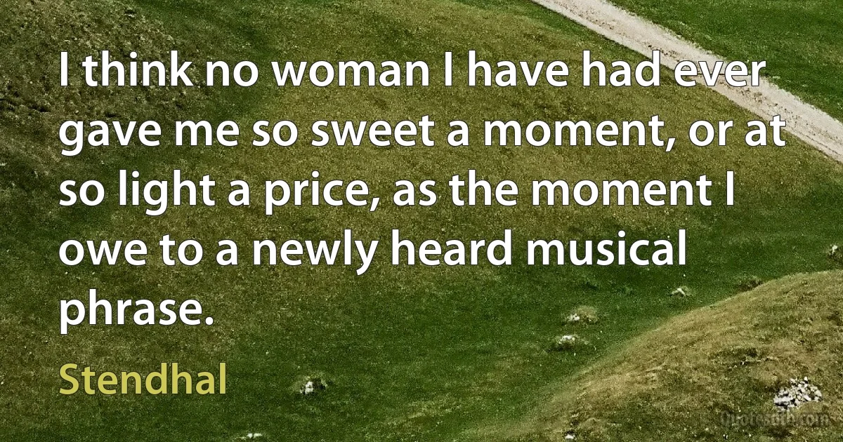 I think no woman I have had ever gave me so sweet a moment, or at so light a price, as the moment I owe to a newly heard musical phrase. (Stendhal)