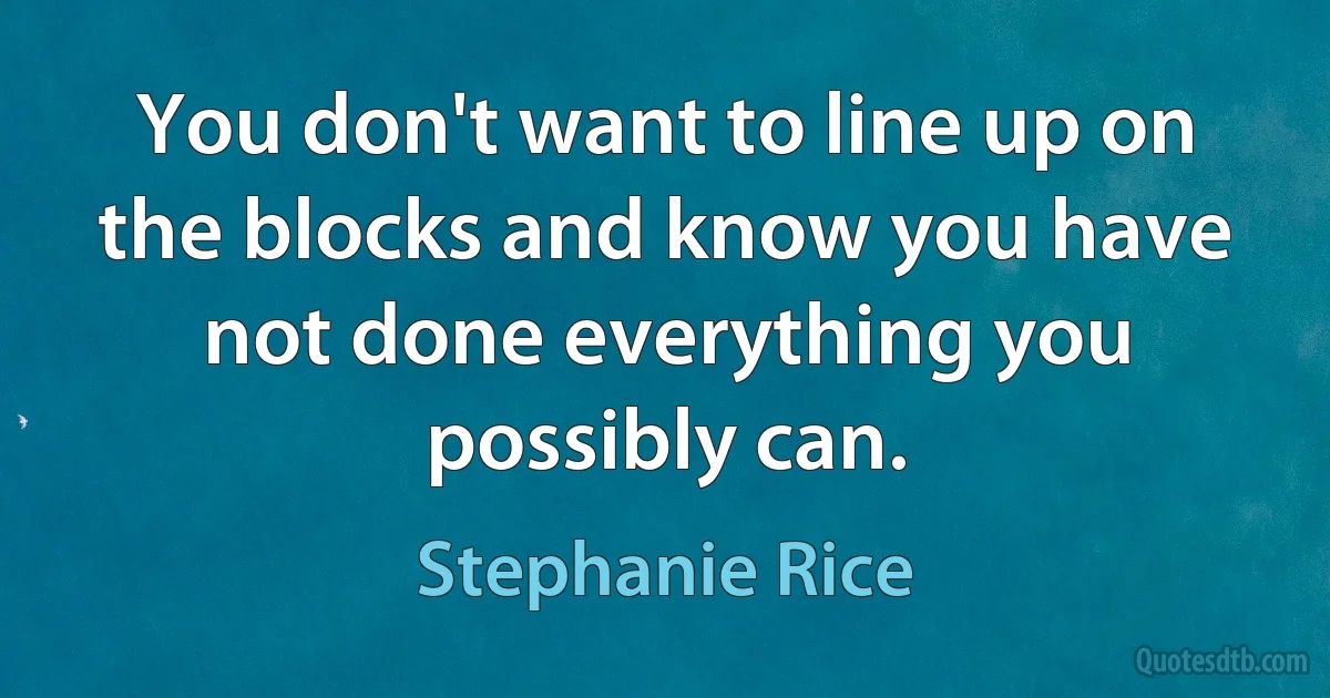 You don't want to line up on the blocks and know you have not done everything you possibly can. (Stephanie Rice)