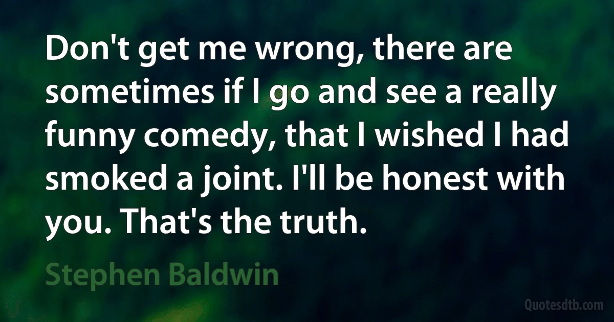 Don't get me wrong, there are sometimes if I go and see a really funny comedy, that I wished I had smoked a joint. I'll be honest with you. That's the truth. (Stephen Baldwin)