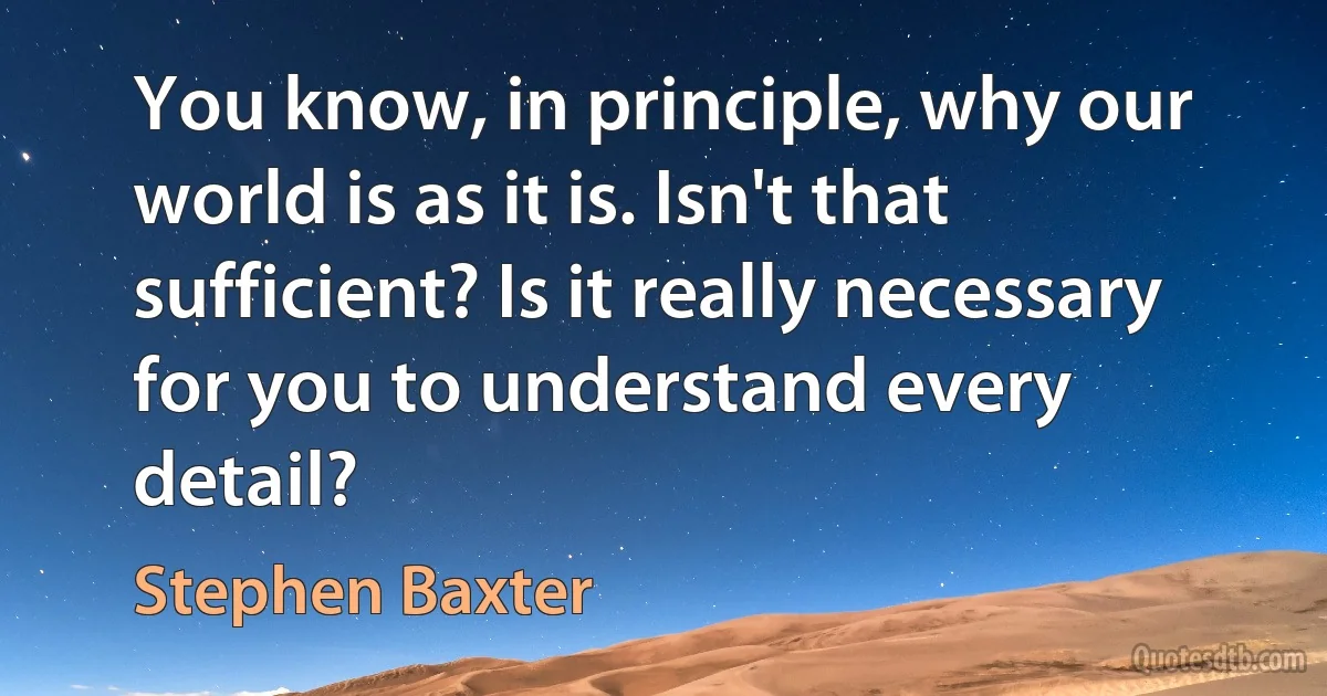 You know, in principle, why our world is as it is. Isn't that sufficient? Is it really necessary for you to understand every detail? (Stephen Baxter)