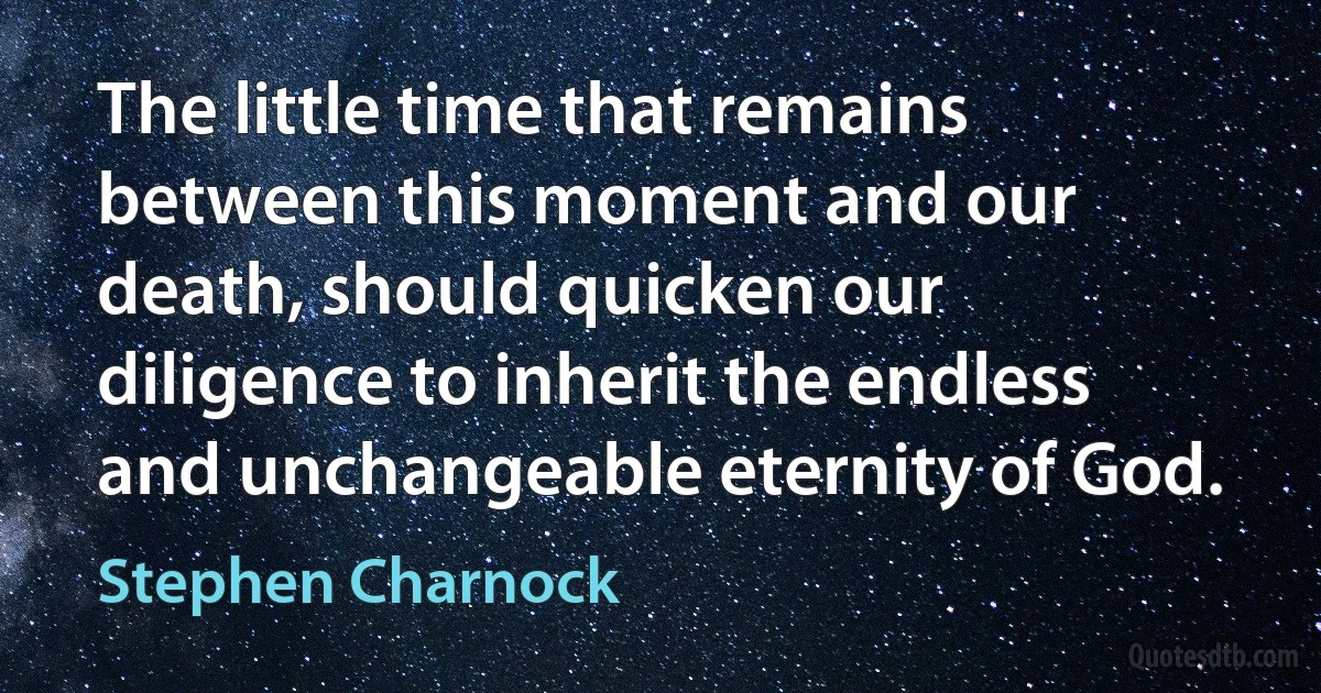 The little time that remains between this moment and our death, should quicken our diligence to inherit the endless and unchangeable eternity of God. (Stephen Charnock)