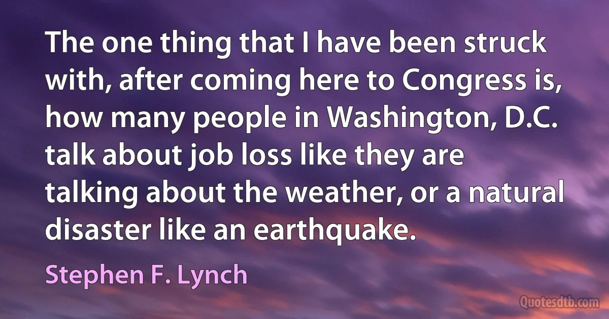 The one thing that I have been struck with, after coming here to Congress is, how many people in Washington, D.C. talk about job loss like they are talking about the weather, or a natural disaster like an earthquake. (Stephen F. Lynch)