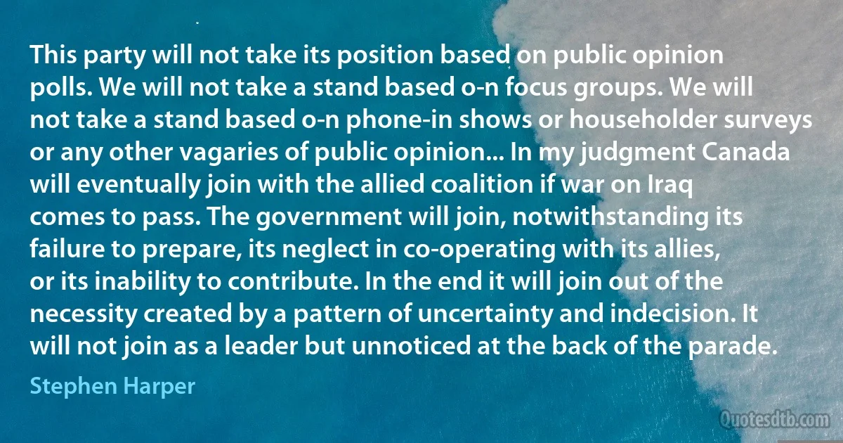 This party will not take its position based on public opinion polls. We will not take a stand based o­n focus groups. We will not take a stand based o­n phone-in shows or householder surveys or any other vagaries of public opinion... In my judgment Canada will eventually join with the allied coalition if war on Iraq comes to pass. The government will join, notwithstanding its failure to prepare, its neglect in co-operating with its allies, or its inability to contribute. In the end it will join out of the necessity created by a pattern of uncertainty and indecision. It will not join as a leader but unnoticed at the back of the parade. (Stephen Harper)