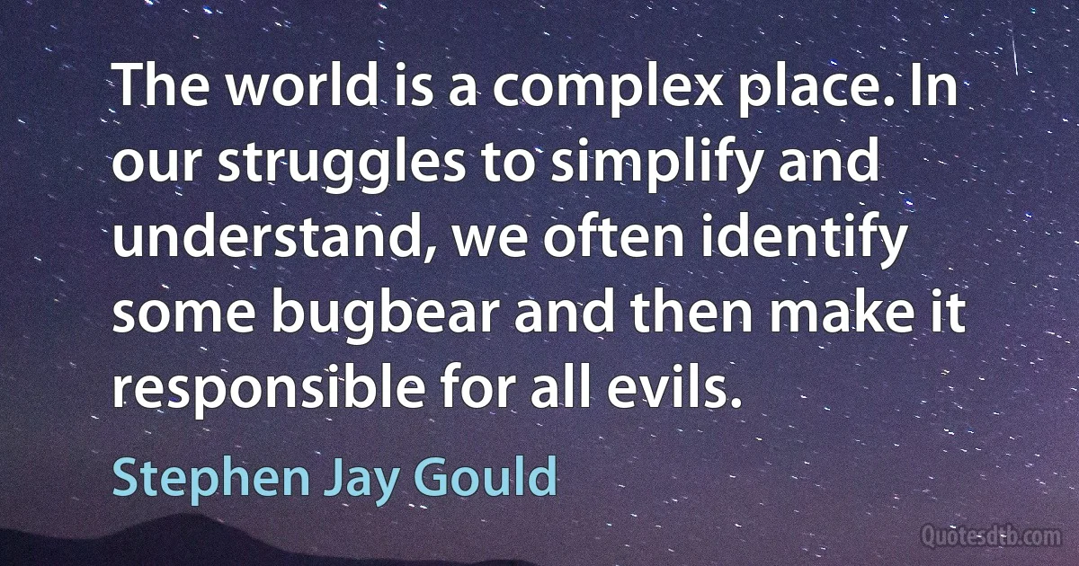 The world is a complex place. In our struggles to simplify and understand, we often identify some bugbear and then make it responsible for all evils. (Stephen Jay Gould)