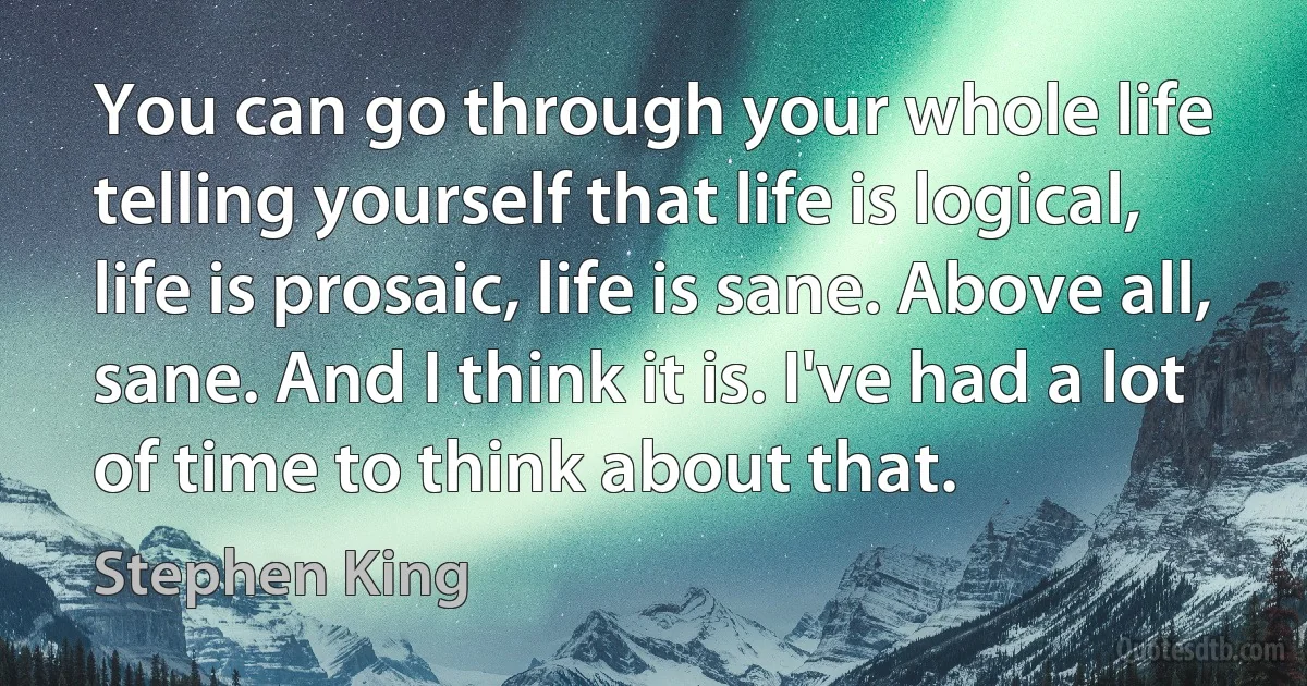 You can go through your whole life telling yourself that life is logical, life is prosaic, life is sane. Above all, sane. And I think it is. I've had a lot of time to think about that. (Stephen King)