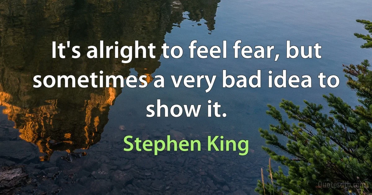 It's alright to feel fear, but sometimes a very bad idea to show it. (Stephen King)