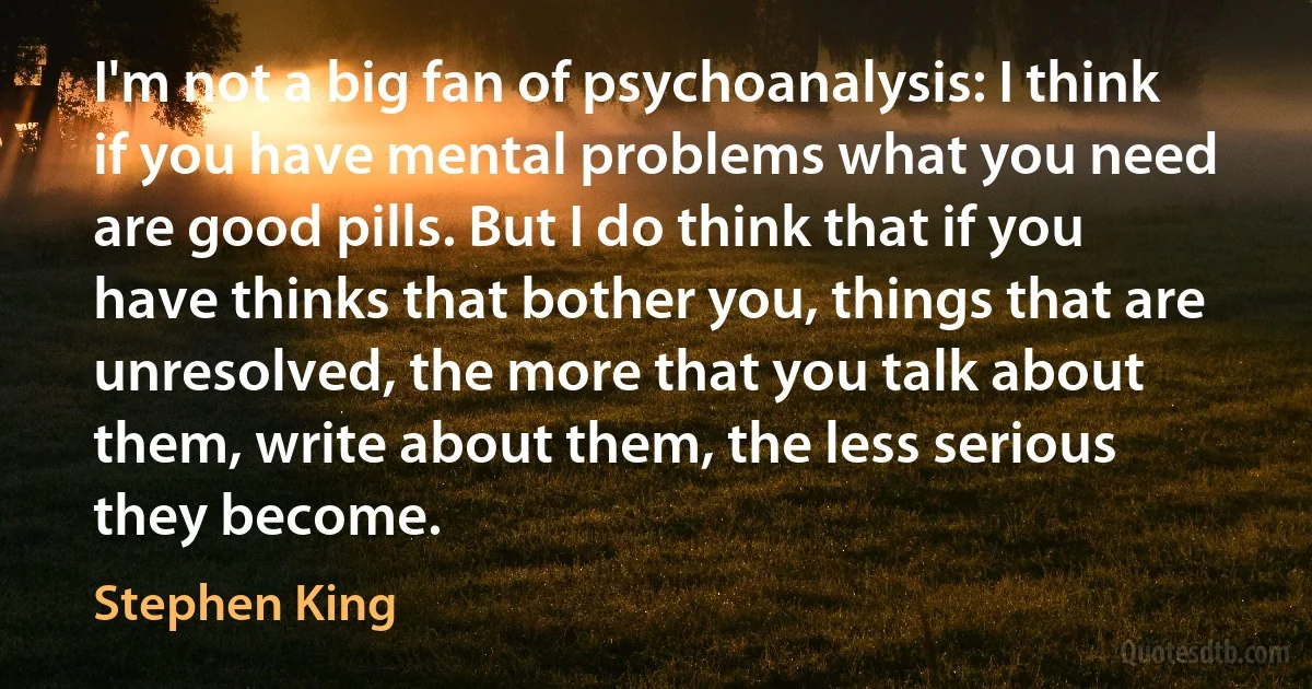 I'm not a big fan of psychoanalysis: I think if you have mental problems what you need are good pills. But I do think that if you have thinks that bother you, things that are unresolved, the more that you talk about them, write about them, the less serious they become. (Stephen King)