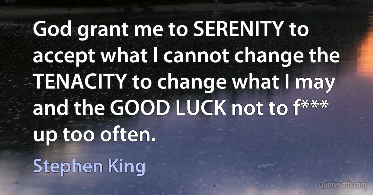 God grant me to SERENITY to accept what I cannot change the TENACITY to change what I may and the GOOD LUCK not to f*** up too often. (Stephen King)